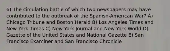 6) The circulation battle of which two newspapers may have contributed to the outbreak of the Spanish-American War? A) Chicago Tribune and Boston Herald B) Los Angeles Times and New York Times C) New York Journal and New York World D) Gazette of the United States and National Gazette E) San Francisco Examiner and San Francisco Chronicle