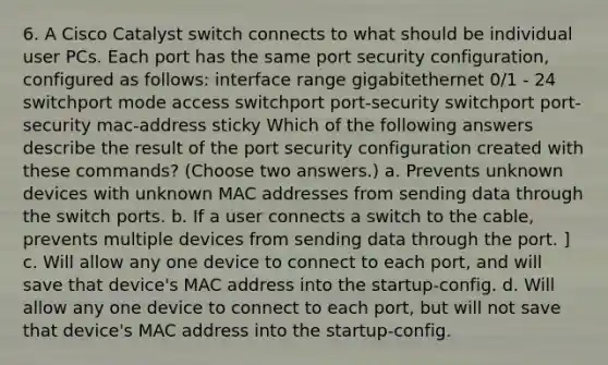 6. A Cisco Catalyst switch connects to what should be individual user PCs. Each port has the same port security configuration, configured as follows: interface range gigabitethernet 0/1 - 24 switchport mode access switchport port-security switchport port-security mac-address sticky Which of the following answers describe the result of the port security configuration created with these commands? (Choose two answers.) a. Prevents unknown devices with unknown MAC addresses from sending data through the switch ports. b. If a user connects a switch to the cable, prevents multiple devices from sending data through the port. ] c. Will allow any one device to connect to each port, and will save that device's MAC address into the startup-config. d. Will allow any one device to connect to each port, but will not save that device's MAC address into the startup-config.