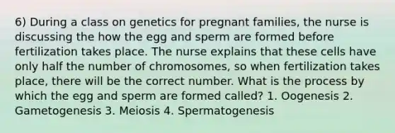 6) During a class on genetics for pregnant families, the nurse is discussing the how the egg and sperm are formed before fertilization takes place. The nurse explains that these cells have only half the number of chromosomes, so when fertilization takes place, there will be the correct number. What is the process by which the egg and sperm are formed called? 1. Oogenesis 2. Gametogenesis 3. Meiosis 4. Spermatogenesis