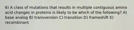 6) A class of mutations that results in multiple contiguous amino acid changes in proteins is likely to be which of the following? A) base analog B) transversion C) transition D) frameshift E) recombinant