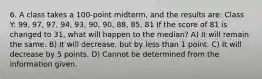 6. A class takes a 100-point midterm, and the results are: Class Y: 99, 97, 97, 94, 93, 90, 90, 88, 85, 81 If the score of 81 is changed to 31, what will happen to the median? A) It will remain the same. B) It will decrease, but by less than 1 point. C) It will decrease by 5 points. D) Cannot be determined from the information given.