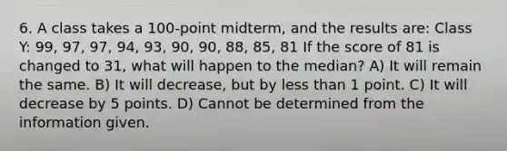 6. A class takes a 100-point midterm, and the results are: Class Y: 99, 97, 97, 94, 93, 90, 90, 88, 85, 81 If the score of 81 is changed to 31, what will happen to the median? A) It will remain the same. B) It will decrease, but by less than 1 point. C) It will decrease by 5 points. D) Cannot be determined from the information given.