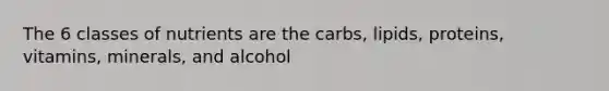 The 6 classes of nutrients are the carbs, lipids, proteins, vitamins, minerals, and alcohol