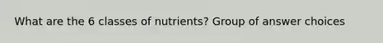 What are the 6 classes of nutrients? Group of answer choices