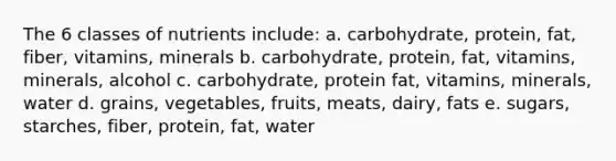 The 6 classes of nutrients include: a. carbohydrate, protein, fat, fiber, vitamins, minerals b. carbohydrate, protein, fat, vitamins, minerals, alcohol c. carbohydrate, protein fat, vitamins, minerals, water d. grains, vegetables, fruits, meats, dairy, fats e. sugars, starches, fiber, protein, fat, water