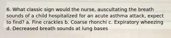 6. What classic sign would the nurse, auscultating the breath sounds of a child hospitalized for an acute asthma attack, expect to find? a. Fine crackles b. Coarse rhonchi c. Expiratory wheezing d. Decreased breath sounds at lung bases