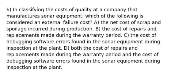 6) In classifying the costs of quality at a company that manufactures sonar equipment, which of the following is considered an external failure cost? A) the net cost of scrap and spoilage incurred during production. B) the cost of repairs and replacements made during the warranty period. C) the cost of debugging software errors found in the sonar equipment during inspection at the plant. D) both the cost of repairs and replacements made during the warranty period and the cost of debugging software errors found in the sonar equipment during inspection at the plant.