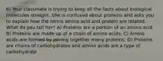 6) Your classmate is trying to keep all the facts about biological molecules straight. She is confused about proteins and asks you to explain how the terms amino acid and protein are related. What do you tell her? A) Proteins are a portion of an amino acid. B) Proteins are made up of a chain of amino acids. C) Amino acids are formed by joining together many proteins. D) Proteins are chains of carbohydrates and amino acids are a type of carbohydrate