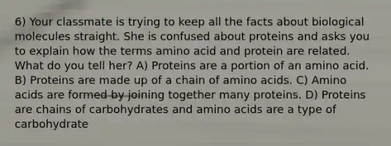 6) Your classmate is trying to keep all the facts about biological molecules straight. She is confused about proteins and asks you to explain how the terms amino acid and protein are related. What do you tell her? A) Proteins are a portion of an amino acid. B) Proteins are made up of a chain of amino acids. C) Amino acids are formed by joining together many proteins. D) Proteins are chains of carbohydrates and amino acids are a type of carbohydrate