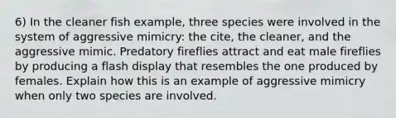 6) In the cleaner fish example, three species were involved in the system of aggressive mimicry: the cite, the cleaner, and the aggressive mimic. Predatory fireflies attract and eat male fireflies by producing a flash display that resembles the one produced by females. Explain how this is an example of aggressive mimicry when only two species are involved.