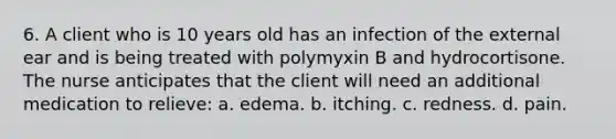 6. A client who is 10 years old has an infection of the external ear and is being treated with polymyxin B and hydrocortisone. The nurse anticipates that the client will need an additional medication to relieve: a. edema. b. itching. c. redness. d. pain.