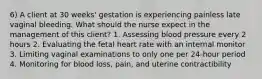 6) A client at 30 weeks' gestation is experiencing painless late vaginal bleeding. What should the nurse expect in the management of this client? 1. Assessing blood pressure every 2 hours 2. Evaluating the fetal heart rate with an internal monitor 3. Limiting vaginal examinations to only one per 24-hour period 4. Monitoring for blood loss, pain, and uterine contractibility