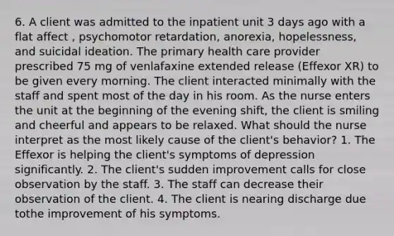 6. A client was admitted to the inpatient unit 3 days ago with a flat affect , psychomotor retardation, anorexia, hopelessness, and suicidal ideation. The primary health care provider prescribed 75 mg of venlafaxine extended release (Effexor XR) to be given every morning. The client interacted minimally with the staff and spent most of the day in his room. As the nurse enters the unit at the beginning of the evening shift, the client is smiling and cheerful and appears to be relaxed. What should the nurse interpret as the most likely cause of the client's behavior? 1. The Effexor is helping the client's symptoms of depression significantly. 2. The client's sudden improvement calls for close observation by the staff. 3. The staff can decrease their observation of the client. 4. The client is nearing discharge due tothe improvement of his symptoms.