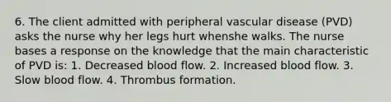 6. The client admitted with peripheral vascular disease (PVD) asks the nurse why her legs hurt whenshe walks. The nurse bases a response on the knowledge that the main characteristic of PVD is: 1. Decreased blood flow. 2. Increased blood flow. 3. Slow blood flow. 4. Thrombus formation.