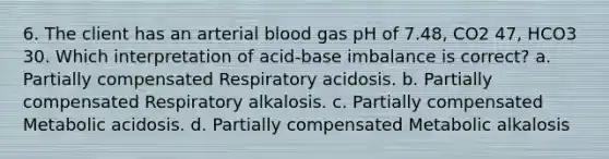 6. The client has an arterial blood gas pH of 7.48, CO2 47, HCO3 30. Which interpretation of acid-base imbalance is correct? a. Partially compensated Respiratory acidosis. b. Partially compensated Respiratory alkalosis. c. Partially compensated Metabolic acidosis. d. Partially compensated Metabolic alkalosis