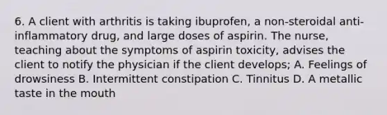 6. A client with arthritis is taking ibuprofen, a non-steroidal anti-inflammatory drug, and large doses of aspirin. The nurse, teaching about the symptoms of aspirin toxicity, advises the client to notify the physician if the client develops; A. Feelings of drowsiness B. Intermittent constipation C. Tinnitus D. A metallic taste in the mouth