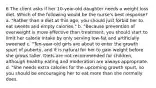 6 The client asks if her 10-year-old daughter needs a weight loss diet. Which of the following would be the nurse's best response? a. "Rather than a diet at this age, you should just forbid her to eat sweets and empty calories." b. "Because prevention of overweight is more effective than treatment, you should start to limit her calorie intake by only serving low-fat and artificially sweened c. "Ten-year-old girls are about to enter the growth spurt of puberty, and it is natural for her to gain weight before she grows taller. Diets are not recommended for children, although healthy eating and moderation are always appropriate. d. "She needs extra calories for the upcoming growth spurt, so you should be encouraging her to eat more than she normally does.