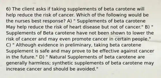 6) The client asks if taking supplements of beta carotene will help reduce the risk of cancer. Which of the following would be the nurses best response? A) " Supplements of beta carotene May help reduce the risk of heart disease but not of cancer." B) " Supplements of Beta carotene have not been shown to lower the risk of cancer and may even promote cancer in certain people." C) " Although evidence in preliminary, taking beta carotene Supplement is safe and may prove to be effective against cancer in the future." D) " Natural Supplements of beta carotene are generally harmless; synthetic supplements of beta carotene may increase cancer and should be avoided."