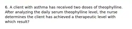 6. A client with asthma has received two doses of theophylline. After analyzing the daily serum theophylline level, the nurse determines the client has achieved a therapeutic level with which result?