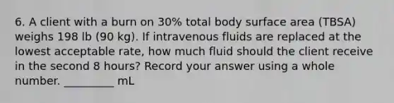 6. A client with a burn on 30% total body surface area (TBSA) weighs 198 lb (90 kg). If intravenous fluids are replaced at the lowest acceptable rate, how much fluid should the client receive in the second 8 hours? Record your answer using a whole number. _________ mL