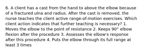 6. A client has a cast from the hand to above the elbow because of a fractured ulna and radius. After the cast is removed, the nurse teaches the client active range-of-motion exercises. Which client action indicates that further teaching is necessary? 1. Moves the elbow to the point of resistance 2. Keeps 90° elbow flexion after the procedure 3. Assesses the elbow's response after this procedure 4. Puts the elbow through its full range at least 3 times