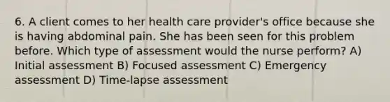 6. A client comes to her health care provider's office because she is having abdominal pain. She has been seen for this problem before. Which type of assessment would the nurse perform? A) Initial assessment B) Focused assessment C) Emergency assessment D) Time-lapse assessment