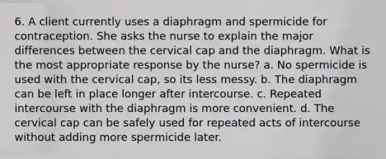 6. A client currently uses a diaphragm and spermicide for contraception. She asks the nurse to explain the major differences between the cervical cap and the diaphragm. What is the most appropriate response by the nurse? a. No spermicide is used with the cervical cap, so its less messy. b. The diaphragm can be left in place longer after intercourse. c. Repeated intercourse with the diaphragm is more convenient. d. The cervical cap can be safely used for repeated acts of intercourse without adding more spermicide later.