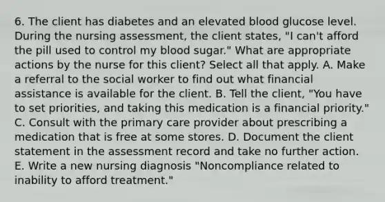 6. The client has diabetes and an elevated blood glucose level. During the nursing assessment, the client states, "I can't afford the pill used to control my blood sugar." What are appropriate actions by the nurse for this client? Select all that apply. A. Make a referral to the social worker to find out what financial assistance is available for the client. B. Tell the client, "You have to set priorities, and taking this medication is a financial priority." C. Consult with the primary care provider about prescribing a medication that is free at some stores. D. Document the client statement in the assessment record and take no further action. E. Write a new nursing diagnosis "Noncompliance related to inability to afford treatment."