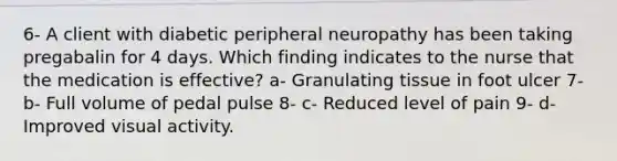 6- A client with diabetic peripheral neuropathy has been taking pregabalin for 4 days. Which finding indicates to the nurse that the medication is effective? a- Granulating tissue in foot ulcer 7- b- Full volume of pedal pulse 8- c- Reduced level of pain 9- d- Improved visual activity.