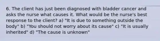 6. The client has just been diagnosed with bladder cancer and asks the nurse what causes it. What would be the nurse's best response to the client? a) "It is due to something outside the body" b) "You should not worry about its cause" c) "It is usually inherited" d) "The cause is unknown"