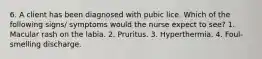 6. A client has been diagnosed with pubic lice. Which of the following signs/ symptoms would the nurse expect to see? 1. Macular rash on the labia. 2. Pruritus. 3. Hyperthermia. 4. Foul-smelling discharge.