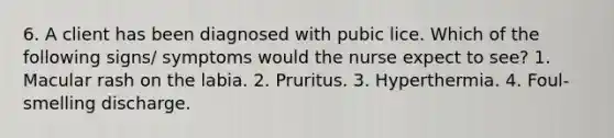 6. A client has been diagnosed with pubic lice. Which of the following signs/ symptoms would the nurse expect to see? 1. Macular rash on the labia. 2. Pruritus. 3. Hyperthermia. 4. Foul-smelling discharge.