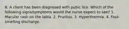 6. A client has been diagnosed with pubic lice. Which of the following signs/symptoms would the nurse expect to see? 1. Macular rash on the labia. 2. Pruritus. 3. Hyperthermia. 4. Foul-smelling discharge.