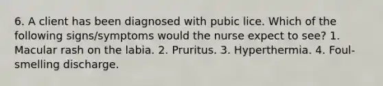 6. A client has been diagnosed with pubic lice. Which of the following signs/symptoms would the nurse expect to see? 1. Macular rash on the labia. 2. Pruritus. 3. Hyperthermia. 4. Foul-smelling discharge.