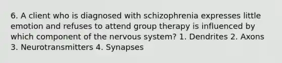 6. A client who is diagnosed with schizophrenia expresses little emotion and refuses to attend group therapy is influenced by which component of the nervous system? 1. Dendrites 2. Axons 3. Neurotransmitters 4. Synapses