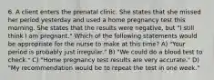 6. A client enters the prenatal clinic. She states that she missed her period yesterday and used a home pregnancy test this morning. She states that the results were negative, but "I still think I am pregnant." Which of the following statements would be appropriate for the nurse to make at this time? A) "Your period is probably just irregular." B) "We could do a blood test to check." C) "Home pregnancy test results are very accurate." D) "My recommendation would be to repeat the test in one week."