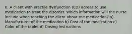 6. A client with erectile dysfunction (ED) agrees to use medication to treat the disorder. Which information will the nurse include when teaching the client about the medication? a) Manufacturer of the medication b) Cost of the medication c) Color of the tablet d) Dosing instructions