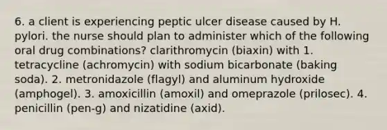 6. a client is experiencing peptic ulcer disease caused by H. pylori. the nurse should plan to administer which of the following oral drug combinations? clarithromycin (biaxin) with 1. tetracycline (achromycin) with sodium bicarbonate (baking soda). 2. metronidazole (flagyl) and aluminum hydroxide (amphogel). 3. amoxicillin (amoxil) and omeprazole (prilosec). 4. penicillin (pen-g) and nizatidine (axid).