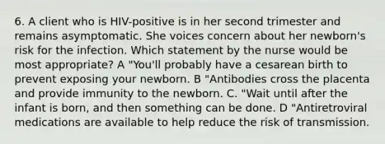 6. A client who is HIV-positive is in her second trimester and remains asymptomatic. She voices concern about her newborn's risk for the infection. Which statement by the nurse would be most appropriate? A "You'll probably have a cesarean birth to prevent exposing your newborn. B "Antibodies cross the placenta and provide immunity to the newborn. C. "Wait until after the infant is born, and then something can be done. D "Antiretroviral medications are available to help reduce the risk of transmission.