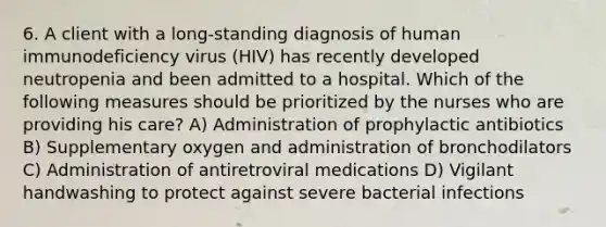 6. A client with a long-standing diagnosis of human immunodeficiency virus (HIV) has recently developed neutropenia and been admitted to a hospital. Which of the following measures should be prioritized by the nurses who are providing his care? A) Administration of prophylactic antibiotics B) Supplementary oxygen and administration of bronchodilators C) Administration of antiretroviral medications D) Vigilant handwashing to protect against severe bacterial infections