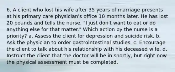 6. A client who lost his wife after 35 years of marriage presents at his primary care physician's office 10 months later. He has lost 20 pounds and tells the nurse, "I just don't want to eat or do anything else for that matter." Which action by the nurse is a priority? a. Assess the client for depression and suicide risk. b. Ask the physician to order gastrointestinal studies. c. Encourage the client to talk about his relationship with his deceased wife. d. Instruct the client that the doctor will be in shortly, but right now the physical assessment must be completed.