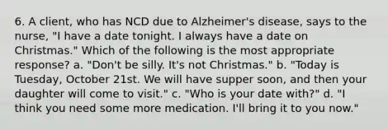 6. A client, who has NCD due to Alzheimer's disease, says to the nurse, "I have a date tonight. I always have a date on Christmas." Which of the following is the most appropriate response? a. "Don't be silly. It's not Christmas." b. "Today is Tuesday, October 21st. We will have supper soon, and then your daughter will come to visit." c. "Who is your date with?" d. "I think you need some more medication. I'll bring it to you now."