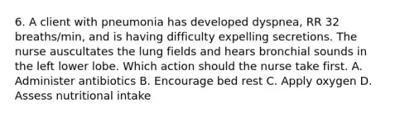 6. A client with pneumonia has developed dyspnea, RR 32 breaths/min, and is having difficulty expelling secretions. The nurse auscultates the lung fields and hears bronchial sounds in the left lower lobe. Which action should the nurse take first. A. Administer antibiotics B. Encourage bed rest C. Apply oxygen D. Assess nutritional intake