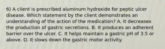 6) A client is prescribed aluminum hydroxide for peptic ulcer disease. Which statement by the client demonstrates an understanding of the action of the medication? A. It decreases the production of gastric secretions. B. It produces an adherent barrier over the ulcer. C. It helps maintain a gastric pH of 3.5 or above. D. It slows down the gastric motor activity.