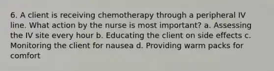 6. A client is receiving chemotherapy through a peripheral IV line. What action by the nurse is most important? a. Assessing the IV site every hour b. Educating the client on side effects c. Monitoring the client for nausea d. Providing warm packs for comfort