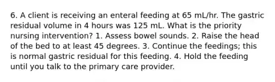 6. A client is receiving an enteral feeding at 65 mL/hr. The gastric residual volume in 4 hours was 125 mL. What is the priority nursing intervention? 1. Assess bowel sounds. 2. Raise the head of the bed to at least 45 degrees. 3. Continue the feedings; this is normal gastric residual for this feeding. 4. Hold the feeding until you talk to the primary care provider.