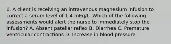 6. A client is receiving an intravenous magnesium infusion to correct a serum level of 1.4 mEq/L. Which of the following assessments would alert the nurse to immediately stop the infusion? A. Absent patellar reflex B. Diarrhea C. Premature ventricular contractions D. Increase in blood pressure