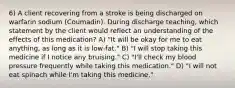 6) A client recovering from a stroke is being discharged on warfarin sodium (Coumadin). During discharge teaching, which statement by the client would reflect an understanding of the effects of this medication? A) "It will be okay for me to eat anything, as long as it is low-fat." B) "I will stop taking this medicine if I notice any bruising." C) "I'll check my blood pressure frequently while taking this medication." D) "I will not eat spinach while I'm taking this medicine."