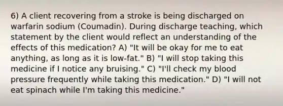 6) A client recovering from a stroke is being discharged on warfarin sodium (Coumadin). During discharge teaching, which statement by the client would reflect an understanding of the effects of this medication? A) "It will be okay for me to eat anything, as long as it is low-fat." B) "I will stop taking this medicine if I notice any bruising." C) "I'll check my blood pressure frequently while taking this medication." D) "I will not eat spinach while I'm taking this medicine."