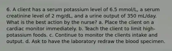 6. A client has a serum potassium level of 6.5 mmol/L, a serum creatinine level of 2 mg/dL, and a urine output of 350 mL/day. What is the best action by the nurse? a. Place the client on a cardiac monitor immediately. b. Teach the client to limit high-potassium foods. c. Continue to monitor the clients intake and output. d. Ask to have the laboratory redraw the blood specimen.